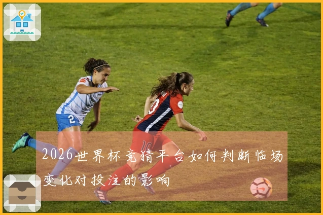 2026世界杯竞猜平台如何判断临场变化对投注的影响