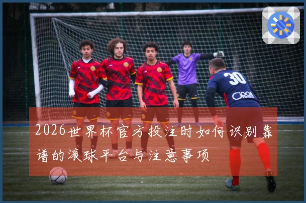 2026世界杯官方投注时如何识别靠谱的滚球平台与注意事项
