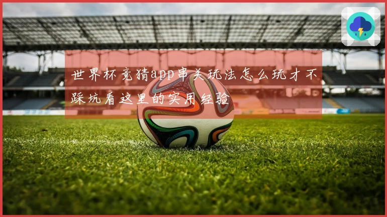 世界杯竞猜app串关玩法怎么玩才不踩坑看这里的实用经验