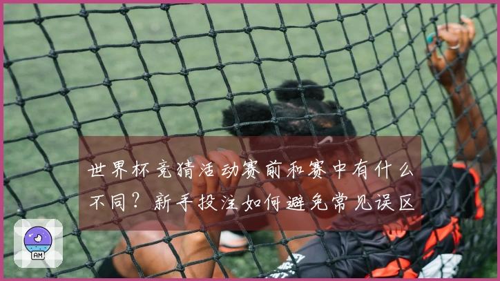 世界杯竞猜活动赛前和赛中有什么不同？新手投注如何避免常见误区