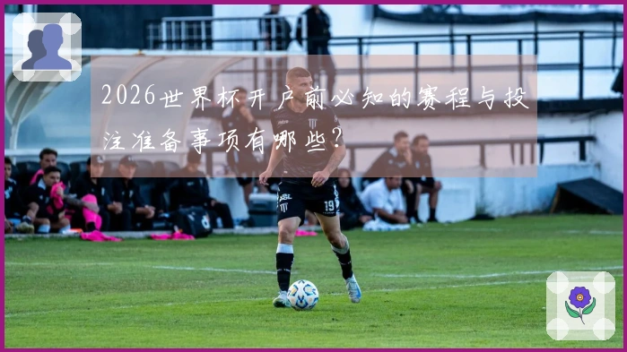 2026世界杯开户前必知的赛程与投注准备事项有哪些？